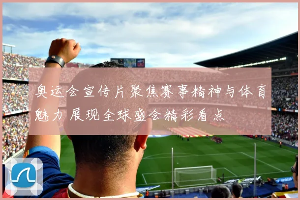 奥运会宣传片聚焦赛事精神与体育魅力 展现全球盛会精彩看点