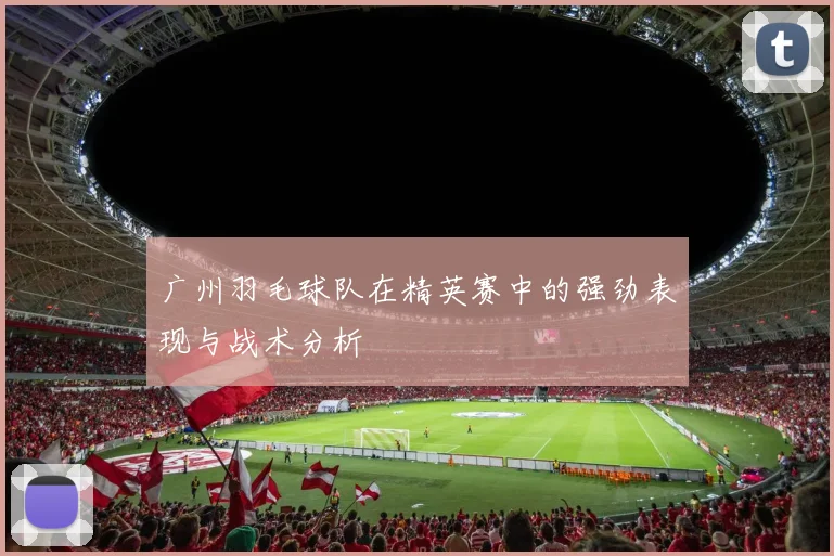 广州羽毛球队在精英赛中的强劲表现与战术分析