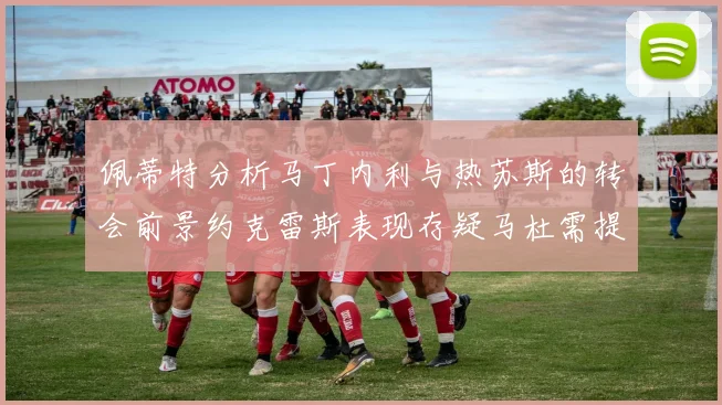 佩蒂特分析马丁内利与热苏斯的转会前景约克雷斯表现存疑马杜需提升才能留队