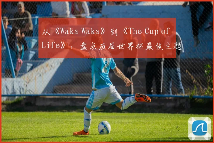 从《Waka Waka》到《The Cup of Life》，盘点历届世界杯最佳主题曲
