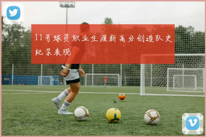 11号球员职业生涯新高分创造队史纪录表现