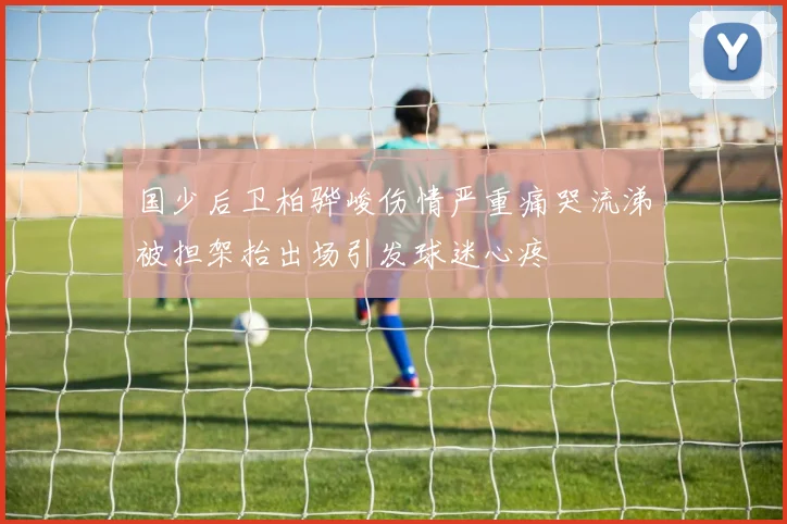 国少后卫柏骅峻伤情严重痛哭流涕被担架抬出场引发球迷心疼