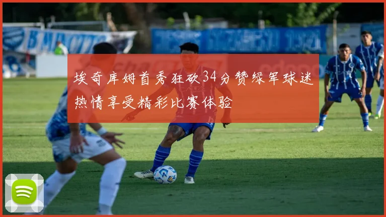 埃奇库姆首秀狂砍34分赞绿军球迷热情享受精彩比赛体验